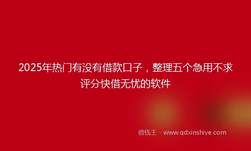 2025年热门有没有借款口子，整理五个急用不求评分快借无忧的软件