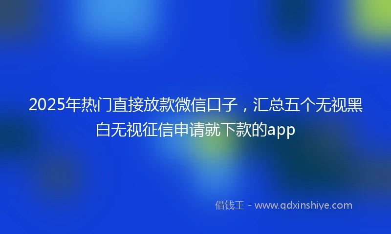 2025年热门直接放款微信口子，汇总五个无视黑白无视征信申请就下款的app