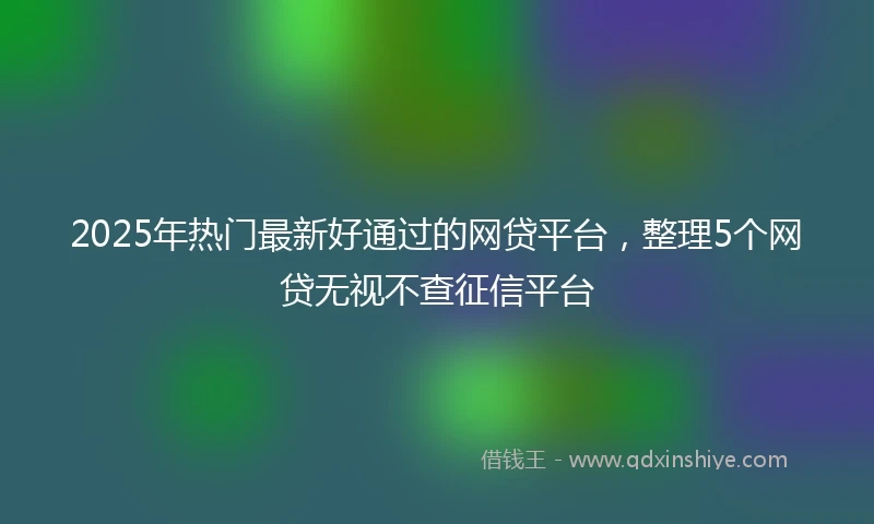 2025年热门最新好通过的网贷平台，整理5个网贷无视不查征信平台