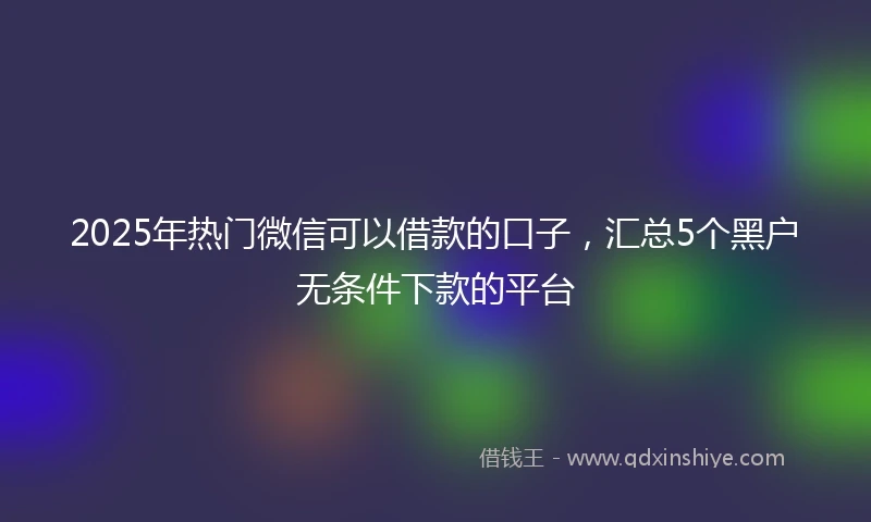 2025年热门微信可以借款的口子，汇总5个黑户无条件下款的平台