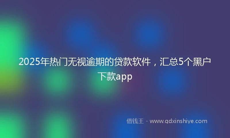 2025年热门无视逾期的贷款软件，汇总5个黑户下款app