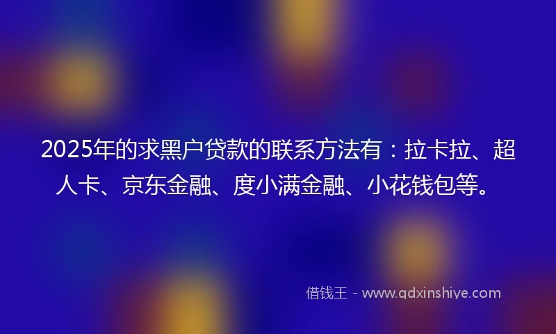 2025年的求黑户贷款的联系方法有：拉卡拉、超人卡、京东金融、度小满金融、小花钱包等。