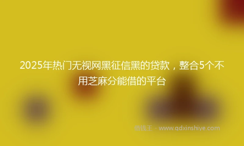 2025年热门无视网黑征信黑的贷款，整合5个不用芝麻分能借的平台