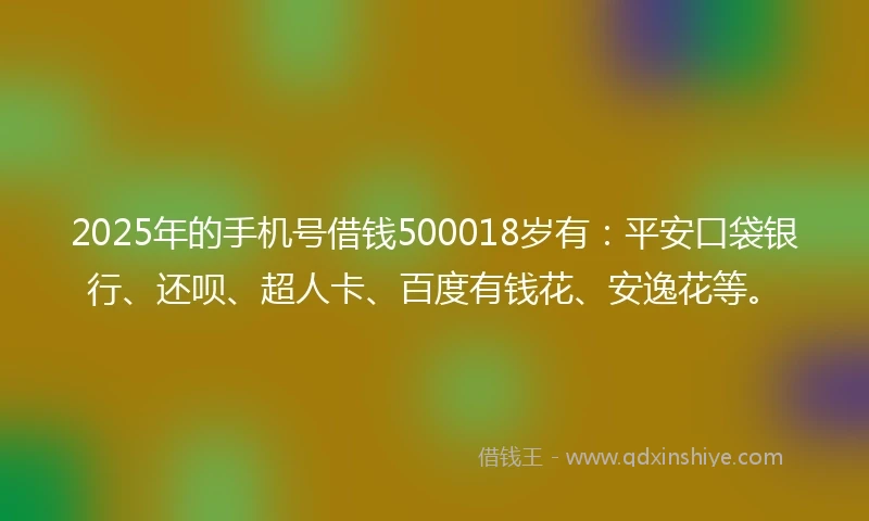 2025年的手机号借钱500018岁有：平安口袋银行、还呗、超人卡、百度有钱花、安逸花等。