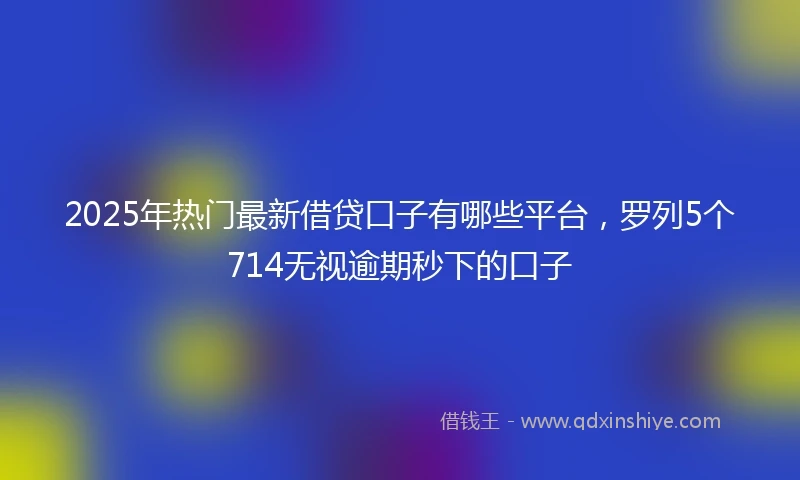 2025年热门最新借贷口子有哪些平台，罗列5个714无视逾期秒下的口子