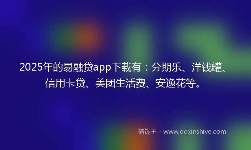 2025年的易融贷app下载有：分期乐、洋钱罐、信用卡贷、美团生活费、安逸花等。
