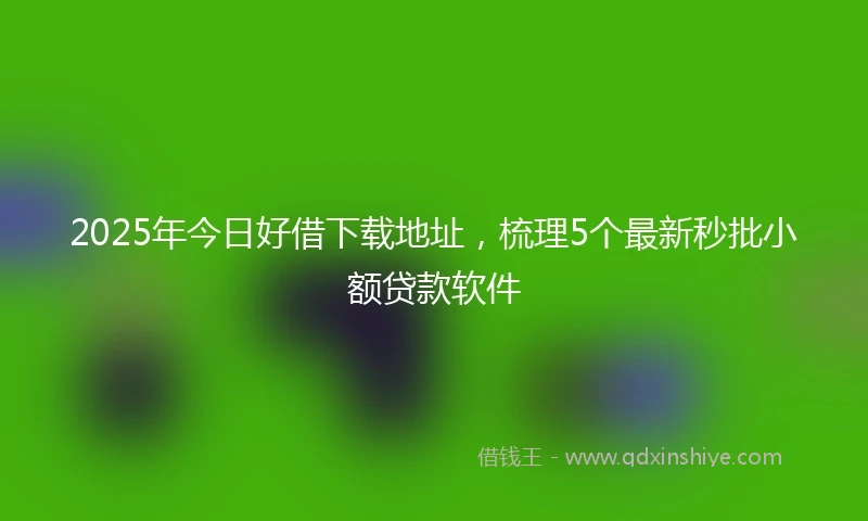 2025年今日好借下载地址，梳理5个最新秒批小额贷款软件