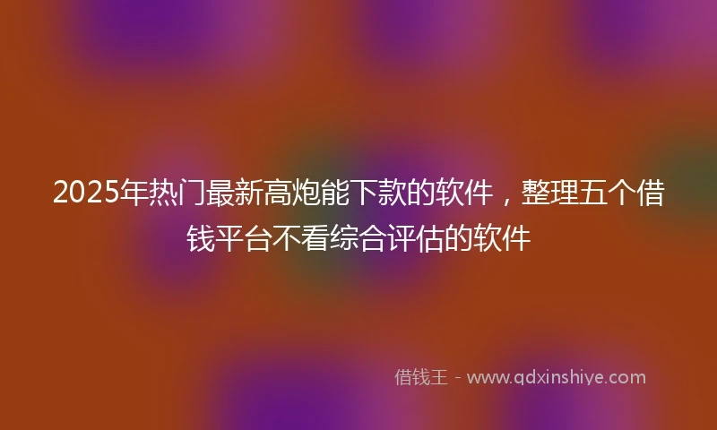 2025年热门最新高炮能下款的软件，整理五个借钱平台不看综合评估的软件