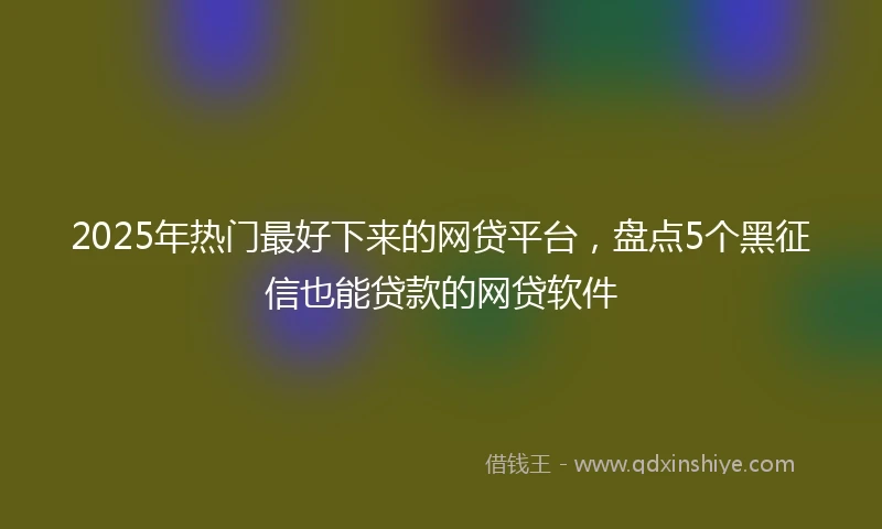 2025年热门最好下来的网贷平台，盘点5个黑征信也能贷款的网贷软件