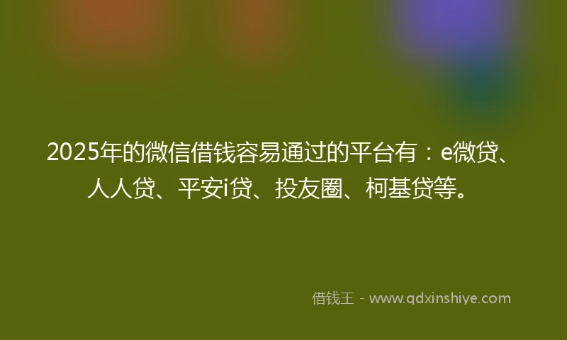 2025年的微信借钱容易通过的平台有：e微贷、人人贷、平安i贷、投友圈、柯基贷等。