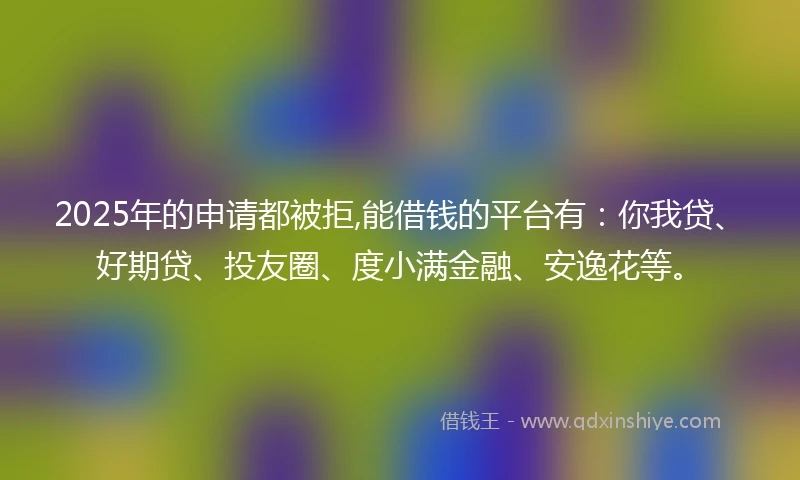 2025年的申请都被拒,能借钱的平台有：你我贷、好期贷、投友圈、度小满金融、安逸花等。