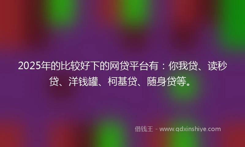 2025年的比较好下的网贷平台有：你我贷、读秒贷、洋钱罐、柯基贷、随身贷等。
