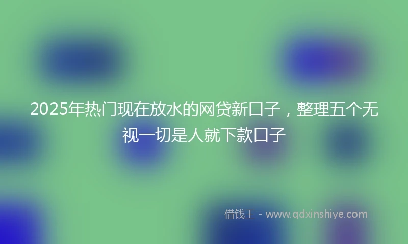 2025年热门现在放水的网贷新口子，整理五个无视一切是人就下款口子