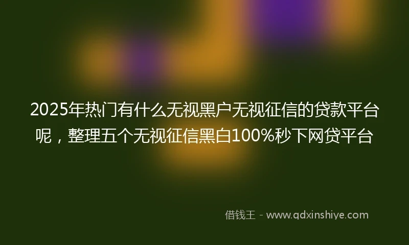 2025年热门有什么无视黑户无视征信的贷款平台呢，整理五个无视征信黑白100%秒下网贷平台