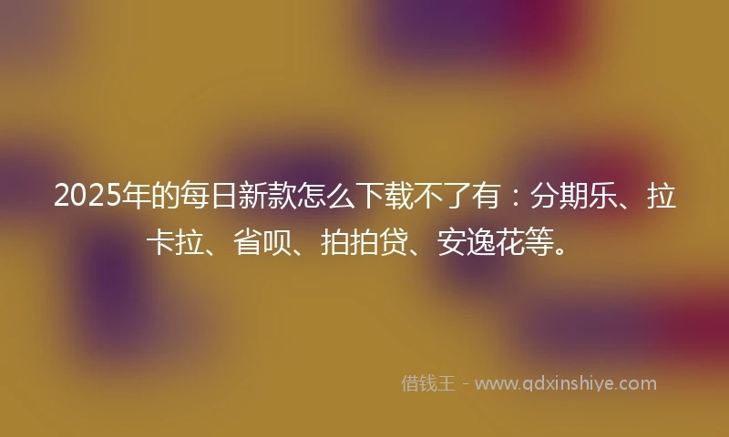 2025年的每日新款怎么下载不了有：分期乐、拉卡拉、省呗、拍拍贷、安逸花等。