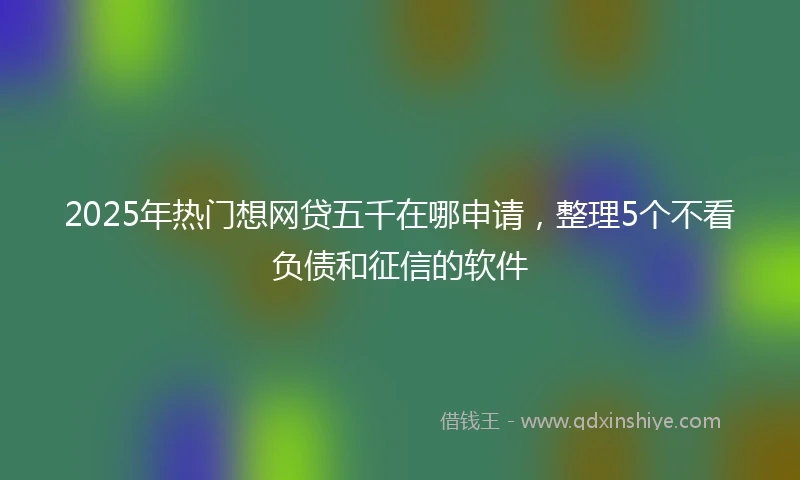 2025年热门想网贷五千在哪申请，整理5个不看负债和征信的软件