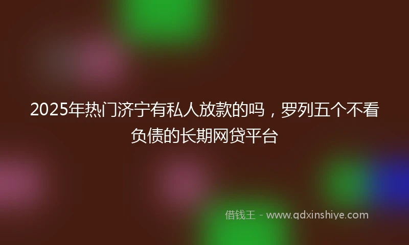 2025年热门济宁有私人放款的吗，罗列五个不看负债的长期网贷平台