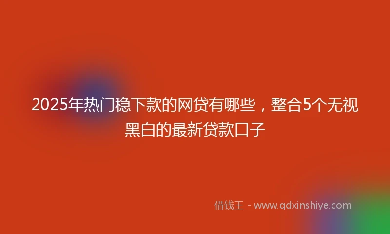 2025年热门稳下款的网贷有哪些，整合5个无视黑白的最新贷款口子