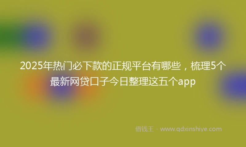 2025年热门必下款的正规平台有哪些，梳理5个最新网贷口子今日整理这五个app
