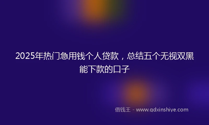 2025年热门急用钱个人贷款，总结五个无视双黑能下款的口子