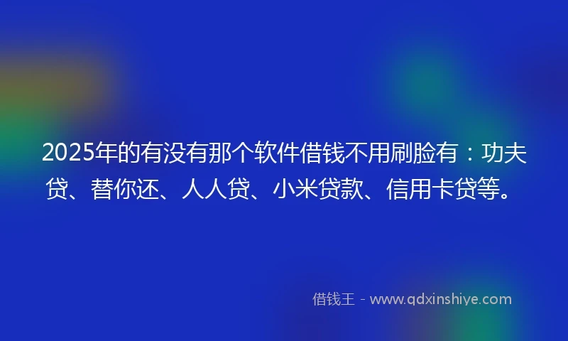 2025年的有没有那个软件借钱不用刷脸有：功夫贷、替你还、人人贷、小米贷款、信用卡贷等。