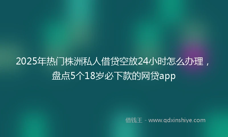 2025年热门株洲私人借贷空放24小时怎么办理，盘点5个18岁必下款的网贷app