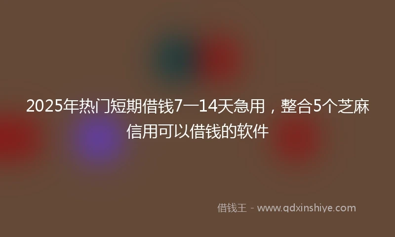 2025年热门短期借钱7一14天急用，整合5个芝麻信用可以借钱的软件