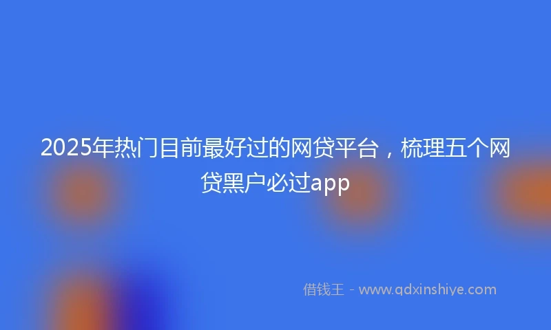 2025年热门目前最好过的网贷平台，梳理五个网贷黑户必过app