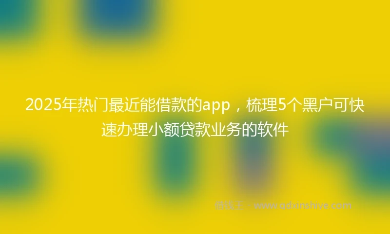 2025年热门最近能借款的app，梳理5个黑户可快速办理小额贷款业务的软件
