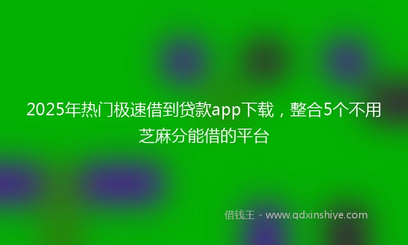 2025年热门极速借到贷款app下载，整合5个不用芝麻分能借的平台