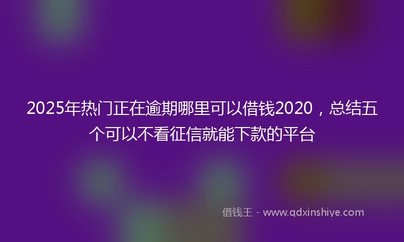 2025年热门正在逾期哪里可以借钱2020，总结五个可以不看征信就能下款的平台