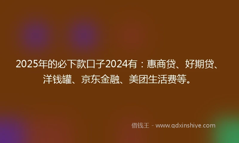 2025年的必下款口子2024有：惠商贷、好期贷、洋钱罐、京东金融、美团生活费等。