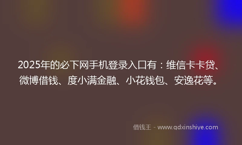 2025年的必下网手机登录入口有：维信卡卡贷、微博借钱、度小满金融、小花钱包、安逸花等。