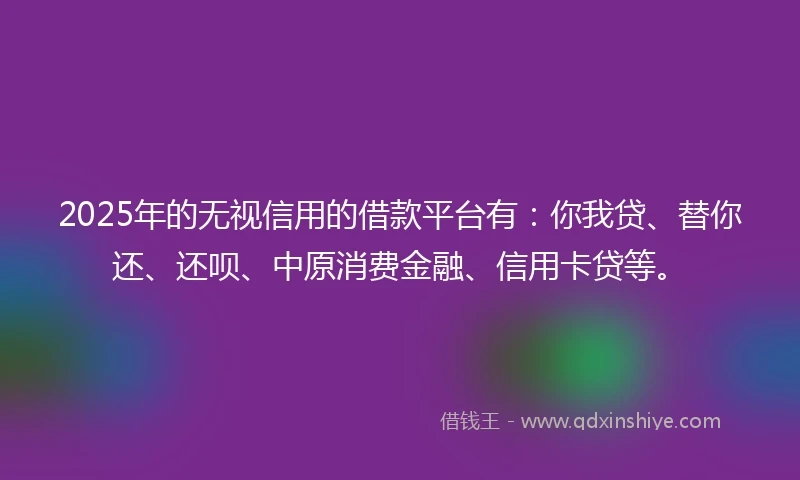2025年的无视信用的借款平台有：你我贷、替你还、还呗、中原消费金融、信用卡贷等。