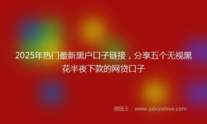 2025年热门最新黑户口子链接，分享五个无视黑花半夜下款的网贷口子
