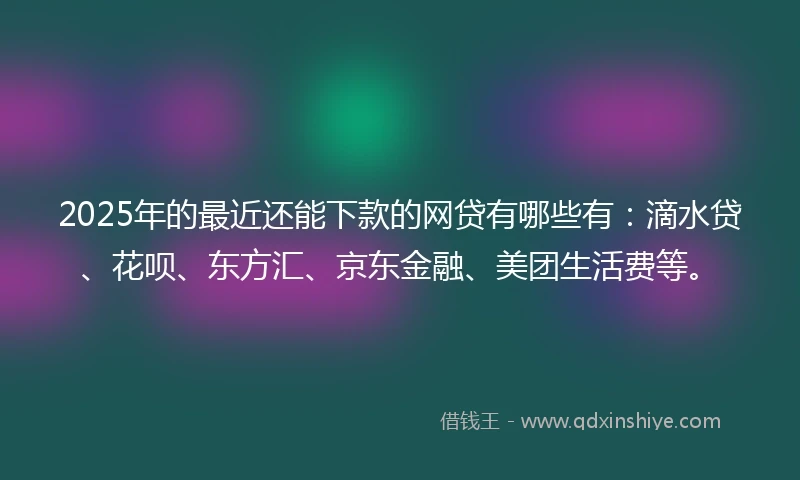 2025年的最近还能下款的网贷有哪些有：滴水贷、花呗、东方汇、京东金融、美团生活费等。