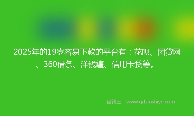 2025年的19岁容易下款的平台有：花呗、团贷网、360借条、洋钱罐、信用卡贷等。