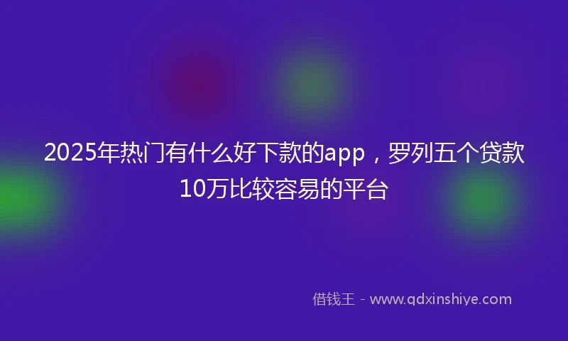 2025年热门有什么好下款的app，罗列五个贷款10万比较容易的平台