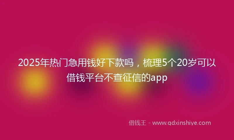 2025年热门急用钱好下款吗，梳理5个20岁可以借钱平台不查征信的app