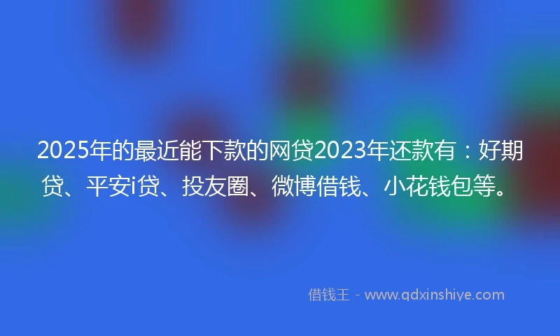 2025年的最近能下款的网贷2023年还款有：好期贷、平安i贷、投友圈、微博借钱、小花钱包等。