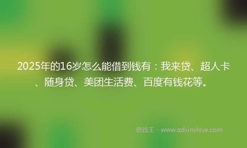 2025年的16岁怎么能借到钱有：我来贷、超人卡、随身贷、美团生活费、百度有钱花等。