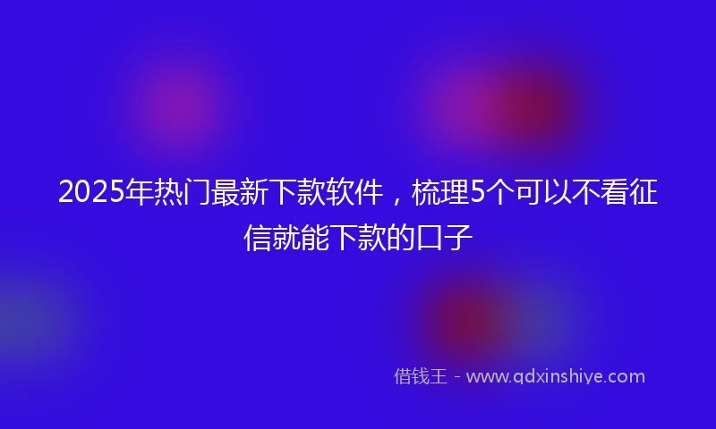 2025年热门最新下款软件，梳理5个可以不看征信就能下款的口子