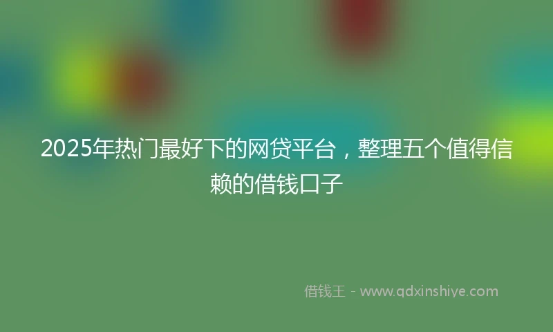 2025年热门最好下的网贷平台，整理五个值得信赖的借钱口子
