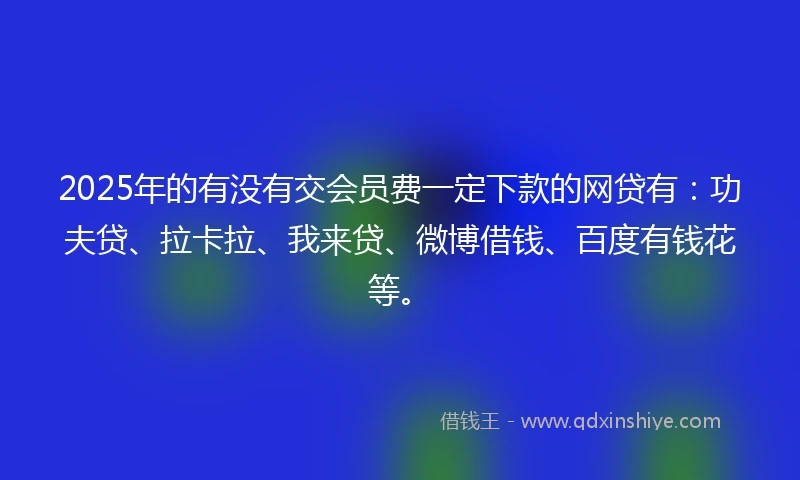 2025年的有没有交会员费一定下款的网贷有：功夫贷、拉卡拉、我来贷、微博借钱、百度有钱花等。