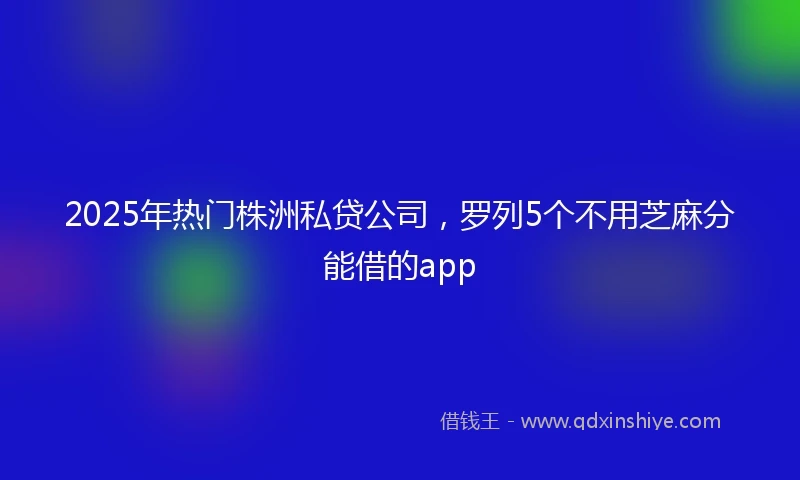2025年热门株洲私贷公司，罗列5个不用芝麻分能借的app