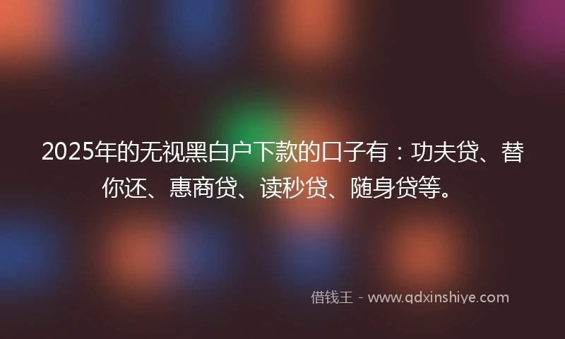 2025年的无视黑白户下款的口子有：功夫贷、替你还、惠商贷、读秒贷、随身贷等。