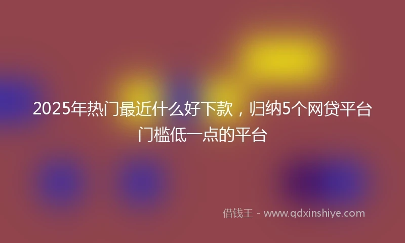 2025年热门最近什么好下款，归纳5个网贷平台门槛低一点的平台