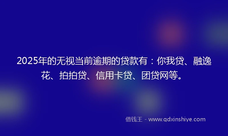 2025年的无视当前逾期的贷款有：你我贷、融逸花、拍拍贷、信用卡贷、团贷网等。