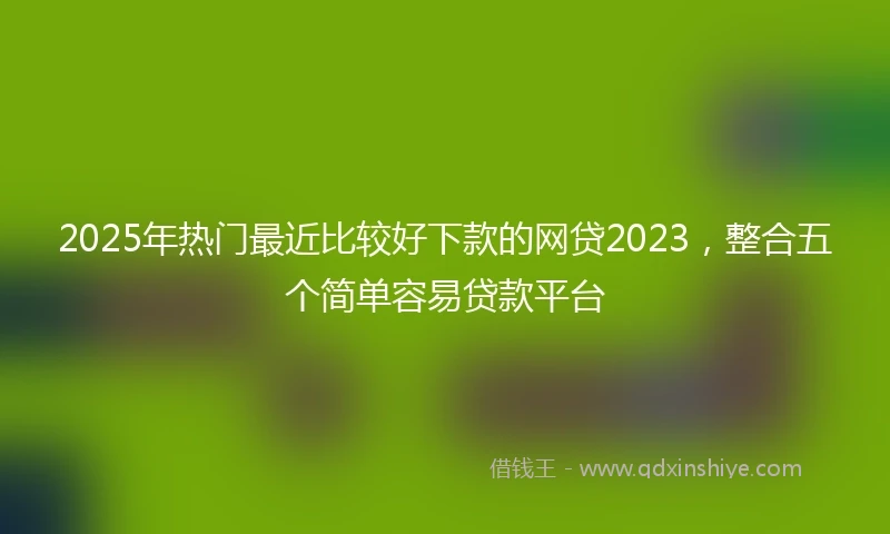 2025年热门最近比较好下款的网贷2023，整合五个简单容易贷款平台