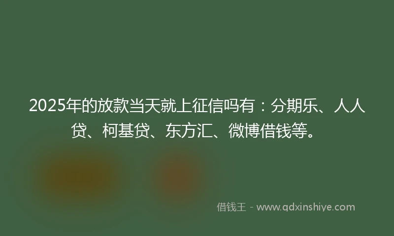 2025年的放款当天就上征信吗有：分期乐、人人贷、柯基贷、东方汇、微博借钱等。